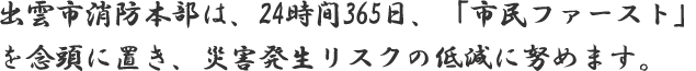 出雲市消防本部は、24時間365日、「市民ファースト」を念頭に置き、災害発生リスクの低減に努めます。