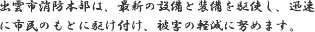 出雲市消防本部は、最新の設備と装備を駆使し、迅速に市民のもとに駆け付け、被害の軽減に努めます。