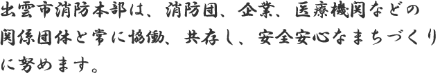 出雲市消防本部は、消防団、企業、医療機関などの関係団体と常に協働、共存し、安全安心なまちづくりに努めます。