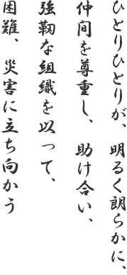 ひとりひとりが、明るく朗らかに、仲間を尊重し、助け合い、強靭な組織を以って、困難、災害に立ち向かう